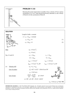 PROPRIETARY MATERIAL. © 2013 The McGraw-Hill Companies, Inc. All rights reserved. No part of this Manual may be displayed,
reproduced or distributed in any form or by any means, without the prior written permission of the publisher, or used beyond the limited
distribution to teachers and educators permitted by McGraw-Hill for their individual course preparation. If you are a student using this Manual,
you are using it without permission.
184
PROBLEM 11.123
Knowing that at the instant shown assembly A has a velocity of 9 in./s and an
acceleration of 15 in./s2
both directed downward, determine (a) the velocity
of block B, (b) the acceleration of block B.
SOLUTION
Length of cable = constant
/2 constantA B AL x x= + =
/2 0A B Av v+ = (1)
/2 0A B Aa a+ = (2)
Data: 2
15 in./sA =a
9 in./sA =v
Eqs. (1) and (2) /2A B Aa a= − /2A B Av v= −
/15 2 B Aa= − /9 2 B Av= −
2
/ 7.5 in./sB Aa = − / 4.5 in./sB Av = −
2
/ 7.5 in./sB A =a 40° / 4.5 in./sB A = −v 40°
(a) Velocity of B. /B A B A= +v v v
Law of cosines: 2 2 2
(9) (4.5) 2(9)(4.5)cos 50Bv = + − °
7.013 in./sBv =
Law of sines:
sin sin 50
29.44
4.5 7.013
β
β
°
= = °
90 90 29.44 60.56α β= ° − = ° − ° = °
7.01 in./sB =v 60.6° 
 