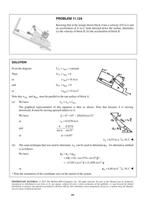PROPRIETARY MATERIAL. © 2013 The McGraw-Hill Companies, Inc. All rights reserved. No part of this Manual may be displayed,
reproduced or distributed in any form or by any means, without the prior written permission of the publisher, or used beyond the limited
distribution to teachers and educators permitted by McGraw-Hill for their individual course preparation. If you are a student using this Manual,
you are using it without permission.
186
PROBLEM 11.124
Knowing that at the instant shown block A has a velocity of 8 in./s and
an acceleration of 6 in./s2
both directed down the incline, determine
(a) the velocity of block B, (b) the acceleration of block B.
SOLUTION
From the diagram /2 constantA B Ax x+ =
Then /2 0A B Av v+ =
or /| | 16 in./sB Av =
and /2 0A B Aa a+ =
or 2
/| | 12 in./sB Aa =
Note that /B Av and /B Aa must be parallel to the top surface of block A.
(a) We have /B A B A= +v v v
The graphical representation of this equation is then as shown. Note that because A is moving
downward, B must be moving upward relative to A.
We have 2 2 2
8 16 2(8)(16)cos15Bv = + − °
or 8.5278 in./sBv =
and
8 8.5278
sin sin 15α
=
°
or 14.05α = °
8.53 in./sB =v 54.1° 
(b) The same technique that was used to determine Bv can be used to determine .Ba An alternative method
is as follows.
We have /
2 2
(6 ) 12( cos15 sin 15 )*
(5.5911 in./s ) (3.1058 in./s )
B A B A= +
= + − ° + °
= − +
a a a
i i j
i j
or 2
6.40 in./sB =a 54.1° 
* Note the orientation of the coordinate axes on the sketch of the system.
 