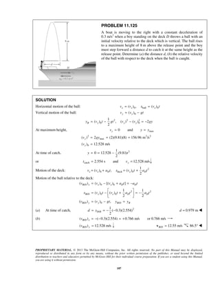PROPRIETARY MATERIAL. © 2013 The McGraw-Hill Companies, Inc. All rights reserved. No part of this Manual may be displayed,
reproduced or distributed in any form or by any means, without the prior written permission of the publisher, or used beyond the limited
distribution to teachers and educators permitted by McGraw-Hill for their individual course preparation. If you are a student using this Manual,
you are using it without permission.
187
PROBLEM 11.125
A boat is moving to the right with a constant deceleration of
0.3 m/s2
when a boy standing on the deck D throws a ball with an
initial velocity relative to the deck which is vertical. The ball rises
to a maximum height of 8 m above the release point and the boy
must step forward a distance d to catch it at the same height as the
release point. Determine (a) the distance d, (b) the relative velocity
of the ball with respect to the deck when the ball is caught.
SOLUTION
Horizontal motion of the ball: 0 ball 0( ) , ( )x x xv v x v t= =
Vertical motion of the ball: 0( )y yv v gt= −
2 2 2
0 0
1
( ) , ( ) ( ) 2
2
B y y yy v t gt v v gy= − − = −
At maximum height, max0 andyv y y= =
2 2 2
max
0
( ) 2 (2)(9.81)(8) 156.96 m /s
( ) 12.528 m/s
y
y
v gy
v
= = =
=
At time of catch, 21
0 12.528 (9.81)
2
y t= = −
or catch 2.554 s and 12.528 m/s= =yt v
Motion of the deck: 2
0 deck 0
1
( ) , ( )
2
x x D x Dv v a t x v t a t= + = +
Motion of the ball relative to the deck:
/ 0 0
2 2
/ 0 0
/ 0 /
( ) ( ) [( ) ]
1 1
( ) ( )
2 2
( ) ( ) ,
B D x x x D D
B D x x D D
B D y y B D B
v v v a t a t
x v t v t a t a t
v v gt y y
= − + = −
 
= − + = − 
 
= − =
(a) At time of catch, 2
/
1
( 0.3)(2.554)
2
D Bd x= = − − 0.979 md = 
(b) /( ) ( 0.3)(2.554) 0.766 m/s or 0.766 m/sB D xv = − − = +
/( ) 12.528 m/sB D yv = / 12.55 m/sB D =v 86.5° 
 