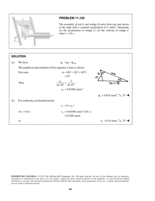 PROPRIETARY MATERIAL. © 2013 The McGraw-Hill Companies, Inc. All rights reserved. No part of this Manual may be displayed,
reproduced or distributed in any form or by any means, without the prior written permission of the publisher, or used beyond the limited
distribution to teachers and educators permitted by McGraw-Hill for their individual course preparation. If you are a student using this Manual,
you are using it without permission.
188
PROBLEM 11.126
The assembly of rod A and wedge B starts from rest and moves
to the right with a constant acceleration of 2 mm/s2
. Determine
(a) the acceleration of wedge C, (b) the velocity of wedge C
when 10 s.t =
SOLUTION
(a) We have /C B C B= +a a a
The graphical representation of this equation is then as shown.
First note 180 (20 105 )
55
α = ° − ° + °
= °
Then
2
2
sin 20 sin 55
0.83506 mm/s
C
C
a
a
=
° °
=
2
0.835 mm/sC =a 75° 
(b) For uniformly accelerated motion
0C Cv a t= +
At 10 s:t = 2
(0.83506 mm/s )(10 s)
8.3506 mm/s
Cv =
=
or 8.35 mm/sC =v 75° 
 