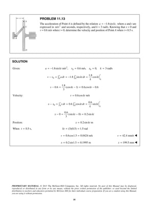 PROPRIETARY MATERIAL. © 2013 The McGraw-Hill Companies, Inc. All rights reserved. No part of this Manual may be displayed,
reproduced or distributed in any form or by any means, without the prior written permission of the publisher, or used beyond the limited
distribution to teachers and educators permitted by McGraw-Hill for their individual course preparation. If you are a student using this Manual,
you are using it without permission.
18
PROBLEM 11.13
The acceleration of Point A is defined by the relation 1.8sin ,a kt= − where a and t are
expressed in 2
m/s and seconds, respectively, and k = 3 rad/s. Knowing that x = 0 and
v = 0.6 m/s when t = 0, determine the velocity and position of Point A when t = 0.5 s.
SOLUTION
Given: 2
0 01.8sin m/s , 0.6 m/s, 0, 3 rad/sa kt v x k= − = = =
0 0 0 0
1.8
1.8 sin cos
tt t
v v adt kt dt kt
k
− = = − = 
1.8
0.6 (cos 1) 0.6cos 0.6
3
− = − = −v kt kt
Velocity: 0.6cos m/sv kt=
0 0 0 0
0.6
0.6 cos sin
tt t
x x vdt kt dt kt
k
− = = = 
0.6
0 (sin 0) 0.2sin
3
− = − =x kt kt
Position: 0.2sin mx kt=
When 0.5 s,t = (3)(0.5) 1.5 rad= =kt
0.6cos1.5 0.0424 m/sv = = 42.4 mm/sv = 
0.2sin1.5 0.1995 mx = = 199.5 mmx = 
 