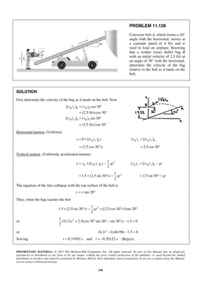 PROPRIETARY MATERIAL. © 2013 The McGraw-Hill Companies, Inc. All rights reserved. No part of this Manual may be displayed,
reproduced or distributed in any form or by any means, without the prior written permission of the publisher, or used beyond the limited
distribution to teachers and educators permitted by McGraw-Hill for their individual course preparation. If you are a student using this Manual,
you are using it without permission.
190
PROBLEM 11.128
Conveyor belt A, which forms a 20°
angle with the horizontal, moves at
a constant speed of 4 ft/s and is
used to load an airplane. Knowing
that a worker tosses duffel bag B
with an initial velocity of 2.5 ft/s at
an angle of 30° with the horizontal,
determine the velocity of the bag
relative to the belt as it lands on the
belt.
SOLUTION
First determine the velocity of the bag as it lands on the belt. Now
0 0
0 0
[( ) ] ( ) cos 30
(2.5 ft/s)cos 30
[( ) ] ( ) sin 30
(2.5 ft/s)sin 30
B x B
B y B
v v
v v
= °
= °
= °
= °
Horizontal motion. (Uniform)
00 [( ) ]B xx v t= + 0( ) [( ) ]B x B xv v=
(2.5 cos 30 )t= ° 2.5 cos 30= °
Vertical motion. (Uniformly accelerated motion)
2
0 0
1
[( ) ]
2
B yy y v t gt= + − 0( ) [( ) ]B y B yv v gt= −
21
1.5 (2.5 sin 30 )
2
t gt= + ° − 2.5 sin 30 gt= ° −
The equation of the line collinear with the top surface of the belt is
tan 20y x= °
Thus, when the bag reaches the belt
21
1.5 (2.5 sin 30 ) [(2.5 cos 30 ) ]tan 20
2
t gt t+ ° − = ° °
or 21
(32.2) 2.5(cos 30 tan 20 sin 30 ) 1.5 0
2
t t+ ° ° − ° − =
or 2
16.1 0.46198 1.5 0t t− − =
Solving 0.31992 s and 0.29122 st t= = − (Reject)
 
