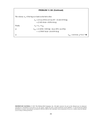 PROPRIETARY MATERIAL. © 2013 The McGraw-Hill Companies, Inc. All rights reserved. No part of this Manual may be displayed,
reproduced or distributed in any form or by any means, without the prior written permission of the publisher, or used beyond the limited
distribution to teachers and educators permitted by McGraw-Hill for their individual course preparation. If you are a student using this Manual,
you are using it without permission.
191
PROBLEM 11.128 (Continued)
The velocity Bv of the bag as it lands on the belt is then
(2.5 cos 30 ) [2.5 sin 30 32.2(0.319 92)]
(2.1651 ft/s) (9.0514 ft/s)
B = ° + ° −
= −
v i j
i j
Finally /B A B A= +v v v
or / (2.1651 9.0514 ) 4(cos 20 sin 20 )
(1.59367 ft/s) (10.4195 ft/s)
B A = − − ° + °
= − −
v i j i j
i j
or / 10.54 ft/sB A =v 81.3° 
 