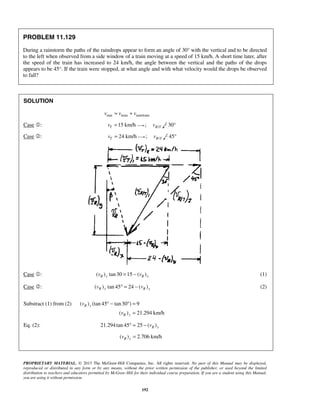 PROPRIETARY MATERIAL. © 2013 The McGraw-Hill Companies, Inc. All rights reserved. No part of this Manual may be displayed,
reproduced or distributed in any form or by any means, without the prior written permission of the publisher, or used beyond the limited
distribution to teachers and educators permitted by McGraw-Hill for their individual course preparation. If you are a student using this Manual,
you are using it without permission.
192
PROBLEM 11.129
During a rainstorm the paths of the raindrops appear to form an angle of 30° with the vertical and to be directed
to the left when observed from a side window of a train moving at a speed of 15 km/h. A short time later, after
the speed of the train has increased to 24 km/h, the angle between the vertical and the paths of the drops
appears to be 45°. If the train were stopped, at what angle and with what velocity would the drops be observed
to fall?
SOLUTION
rain train rain/trainv v v= +
Case : 15 km/hTv = ; /R Tv 30°
Case : 24 km/hTv = ; /R Tv 45°
Case : ( ) tan30 15 ( )R y R xv v= − (1)
Case : ( ) tan 45 24 ( )R y R xv v° = − (2)
Substract (1) from (2) ( ) (tan 45 tan30 ) 9
( ) 21.294 km/h
R y
R y
v
v
° − ° =
=
Eq. (2): 21.294tan 45 25 ( )R xv° = −
( ) 2.706 km/hR xv =
 