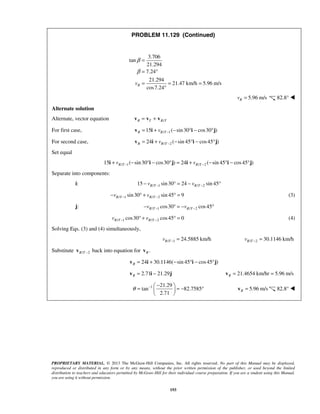 PROPRIETARY MATERIAL. © 2013 The McGraw-Hill Companies, Inc. All rights reserved. No part of this Manual may be displayed,
reproduced or distributed in any form or by any means, without the prior written permission of the publisher, or used beyond the limited
distribution to teachers and educators permitted by McGraw-Hill for their individual course preparation. If you are a student using this Manual,
you are using it without permission.
193
PROBLEM 11.129 (Continued)
3.706
tan
21.294
7.24
21.294
21.47 km/h 5.96 m/s
cos7.24
Rv
β
β
=
= °
= = =
°
5.96 m/sRv = 82.8° 
Alternate solution
Alternate, vector equation /R T R T= +v v v
For first case, / 115 ( sin30 cos30 )R R Tv −= + − ° − °v i i j
For second case, / 224 ( sin 45 cos45 )R R Tv −= + − ° − °v i i j
Set equal
/ 1 / 215 ( sin30 cos30 ) 24 ( sin 45 cos45 )R T R Tv v− −+ − ° − ° = + − ° − °i i j i i j
Separate into components:
i: / 1 / 215 sin30 24 sin 45R T R Tv v− −− ° = − °
/ 1 / 2sin30 sin 45 9R T R Tv v− −− ° + ° = (3)
j: / 1 / 2cos30 cos45R T R Tv v− −− ° = − °
/ 1 / 2cos30 cos45 0R T R Tv v− −° + ° = (4)
Solving Eqs. (3) and (4) simultaneously,
/ 1 24.5885 km/hR Tv − = / 2 30.1146 km/hR Tv − =
Substitute / 2R T −v back into equation for .Rv
24 30.1146( sin 45 cos45 )R = + − ° − °v i i j
2.71 21.29R = −v i j 21.4654 km/hr 5.96 m/sR = =v
1 21.29
tan 82.7585
2.71
θ − − 
= = − ° 
 
5.96 m/sR =v 82.8° 
 