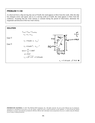 PROPRIETARY MATERIAL. © 2013 The McGraw-Hill Companies, Inc. All rights reserved. No part of this Manual may be displayed,
reproduced or distributed in any form or by any means, without the prior written permission of the publisher, or used beyond the limited
distribution to teachers and educators permitted by McGraw-Hill for their individual course preparation. If you are a student using this Manual,
you are using it without permission.
194
PROBLEM 11.130
As observed from a ship moving due east at 9 km/h, the wind appears to blow from the south. After the ship
has changed course and speed, and as it is moving north at 6 km/h, the wind appears to blow from the
southwest. Assuming that the wind velocity is constant during the period of observation, determine the
magnitude and direction of the true wind velocity.
SOLUTION
wind ship wind/ship
/w s w s
= +
= +
v v v
v v v
Case 
/9 km/h ;s w s= →v v
Case 
/6 km/h ;s w s= ↑v v
2 2
15
tan 1.6667
9
59.0
9 15 17.49 km/hwv
α
α
= =
= °
= + =
17.49 km/hw =v 59.0° 
 