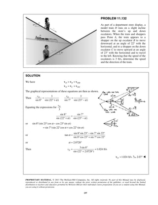 PROPRIETARY MATERIAL. © 2013 The McGraw-Hill Companies, Inc. All rights reserved. No part of this Manual may be displayed,
reproduced or distributed in any form or by any means, without the prior written permission of the publisher, or used beyond the limited
distribution to teachers and educators permitted by McGraw-Hill for their individual course preparation. If you are a student using this Manual,
you are using it without permission.
197
PROBLEM 11.132
As part of a department store display, a
model train D runs on a slight incline
between the store’s up and down
escalators. When the train and shoppers
pass Point A, the train appears to a
shopper on the up escalator B to move
downward at an angle of 22° with the
horizontal, and to a shopper on the down
escalator C to move upward at an angle
of 23° with the horizontal and to travel
to the left. Knowing that the speed of the
escalators is 3 ft/s, determine the speed
and the direction of the train.
SOLUTION
We have /
/
D B D B
D C D C
= +
= +
v v v
v v v
The graphical representations of these equations are then as shown.
Then
3 3
sin 8 sin (22 ) sin 7 sin (23 )
D Dv v
α α
= =
° ° + ° ° −
Equating the expressions for
3
Dv
sin 8 sin 7
sin (22 ) sin (23 )α α
° °
=
° + ° −
or sin 8 (sin 23 cos cos 23 sin )
sin 7 (sin 22 cos cos 22 sin )
α α
α α
° ° − °
= ° ° + °
or
sin 8 sin 23 sin 7 sin 22
tan
sin 8 cos 23 sin 7 cos 22
α
° ° − ° °
=
° ° + ° °
or 2.0728α = °
Then
3 sin 8
1.024 ft/s
sin (22 2.0728 )
Dv
°
= =
° + °
1.024 ft/sD =v 2.07° 
 