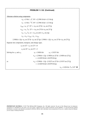 PROPRIETARY MATERIAL. © 2013 The McGraw-Hill Companies, Inc. All rights reserved. No part of this Manual may be displayed,
reproduced or distributed in any form or by any means, without the prior written permission of the publisher, or used beyond the limited
distribution to teachers and educators permitted by McGraw-Hill for their individual course preparation. If you are a student using this Manual,
you are using it without permission.
198
PROBLEM 11.132 (Continued)
Alternate solution using components.
(3 ft/s)B =v 30 (2.5981 ft/s) (1.5 ft/s)° = +i j
(3 ft/s)C =v 30 (2.5981 ft/s) (1.5 ft/s)° = −i j
/ 1D B u=v 1 122 ( cos 22 ) ( sin 22 )u u° = − ° − °i j
/ 2D C u=v 2 223 ( cos 23 ) ( sin 23 )u u° = − ° + °i j
D Dv=v ( cos ) ( sin )D Dv vα α α= − +i j
/ /D B D B C D C= + = +v v v v v
1 1 2 22.5981 1.5 ( cos 22 ) ( sin 22 ) 2.5981 1.5 ( cos 23 ) ( sin 23 )u u u u+ − ° − ° = − − ° + °i j i j i j i j
Separate into components, transpose, and change signs.
1 2cos 22 cos 23 0u u° − ° =
1 1sin 22 sin 23 3u u° + ° =
Solving for 1u and 2 ,u 1 3.9054 ft/su = 2 3.9337 ft/su =
2.5981 1.5 (3.9054 cos 22 ) (3.9054 sin 22 )
(1.0229 ft/s) (0.0370 ft/s)
D = + − ° − °
= − +
v i j i j
i j
or 2.5981 1.5 (3.9337 cos 23 ) (3.9337 sin 23 )
(1.0229 ft/s) (0.0370 ft/s)
D = − − ° + °
= − +
v i j i j
i j
1.024 ft/sD =v 2.07° 
 
