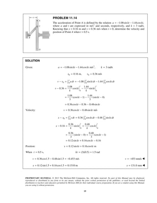 PROPRIETARY MATERIAL. © 2013 The McGraw-Hill Companies, Inc. All rights reserved. No part of this Manual may be displayed,
reproduced or distributed in any form or by any means, without the prior written permission of the publisher, or used beyond the limited
distribution to teachers and educators permitted by McGraw-Hill for their individual course preparation. If you are a student using this Manual,
you are using it without permission.
19
PROBLEM 11.14
The acceleration of Point A is defined by the relation 1.08sin 1.44cos ,a kt kt= − −
where a and t are expressed in m/s2
and seconds, respectively, and k = 3 rad/s.
Knowing that x = 0.16 m and v = 0.36 m/s when t = 0, determine the velocity and
position of Point A when t = 0.5 s.
SOLUTION
Given: 2
1.08sin 1.44cos m/s , 3 rad/sa kt kt k= − − =
0 00.16 m, 0.36 m/sx v= =
0 0 0 0
0 0
1.08 sin 1.44 cos
1.08 1.44
0.36 cos sin
1.08 1.44
(cos 1) (sin 0)
3 3
0.36cos 0.36 0.48sin
t t t
t t
v v adt kt dt kt dt
v kt kt
k k
kt kt
kt kt
− = = − −
− = −
= − − −
= − −
  
Velocity: 0.36cos 0.48sin m/sv kt kt= −
0 0 0 0
0 0
0.36 cos 0.48 sin
0.36 0.48
0.16 sin cos
0.36 0.48
(sin 0) (cos 1)
3 3
0.12sin 0.16cos 0.16
t t t
t t
x x v dt kt dt kt dt
x kt kt
k k
kt kt
kt kt
− = = −
− = +
= − + −
= + −
  
Position: 0.12sin 0.16cos mx kt kt= +
When 0.5 s,t = (3)(0.5) 1.5 rad= =kt
0.36cos1.5 0.48sin1.5 0.453 m/sv = − = − 453 mm/sv = − 
0.12sin1.5 0.16cos1.5 0.1310 mx = + = 131.0 mmx = 
 