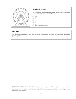 PROPRIETARY MATERIAL. © 2013 The McGraw-Hill Companies, Inc. All rights reserved. No part of this Manual may be displayed,
reproduced or distributed in any form or by any means, without the prior written permission of the publisher, or used beyond the limited
distribution to teachers and educators permitted by McGraw-Hill for their individual course preparation. If you are a student using this Manual,
you are using it without permission.
199
PROBLEM 11.CQ8
The Ferris wheel is rotating with a constant angular velocity ω. What is
the direction of the acceleration of Point A?
(a)
(b)
(c)
(d )
(e) The acceleration is zero.
SOLUTION
The tangential acceleration is zero since the speed is constant, so there will only be normal acceleration
pointed upwards.
Answer: (b) 
 