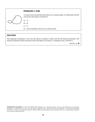 PROPRIETARY MATERIAL. © 2013 The McGraw-Hill Companies, Inc. All rights reserved. No part of this Manual may be displayed,
reproduced or distributed in any form or by any means, without the prior written permission of the publisher, or used beyond the limited
distribution to teachers and educators permitted by McGraw-Hill for their individual course preparation. If you are a student using this Manual,
you are using it without permission.
200
PROBLEM 11.CQ9
A racecar travels around the track shown at a constant speed. At which point will the
racecar have the largest acceleration?
(a) A
(b) B
(c) C
(d ) The acceleration will be zero at all the points.
SOLUTION
The tangential acceleration is zero since the speed is constant, so there will only be normal acceleration. The
normal acceleration will be maximum where the radius of curvature is a minimum, that is at Point A.
Answer: (a) 
 