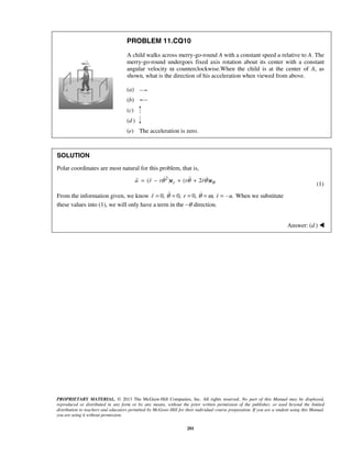 PROPRIETARY MATERIAL. © 2013 The McGraw-Hill Companies, Inc. All rights reserved. No part of this Manual may be displayed,
reproduced or distributed in any form or by any means, without the prior written permission of the publisher, or used beyond the limited
distribution to teachers and educators permitted by McGraw-Hill for their individual course preparation. If you are a student using this Manual,
you are using it without permission.
201
PROBLEM 11.CQ10
A child walks across merry-go-round A with a constant speed u relative to A. The
merry-go-round undergoes fixed axis rotation about its center with a constant
angular velocity ω counterclockwise.When the child is at the center of A, as
shown, what is the direction of his acceleration when viewed from above.
(a)
(b)
(c)
(d )
(e) The acceleration is zero.
SOLUTION
Polar coordinates are most natural for this problem, that is,
2
( ) ( 2 )ra r r r r θθ θ θ= − + +e e
    
(1)
From the information given, we know 0, 0, 0, , .r r r uθ θ ω= = = = = -   When we substitute
these values into (1), we will only have a term in the −θ direction.
Answer: (d ) 
 