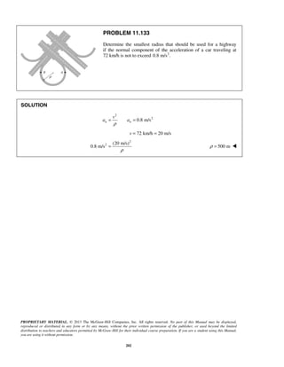 PROPRIETARY MATERIAL. © 2013 The McGraw-Hill Companies, Inc. All rights reserved. No part of this Manual may be displayed,
reproduced or distributed in any form or by any means, without the prior written permission of the publisher, or used beyond the limited
distribution to teachers and educators permitted by McGraw-Hill for their individual course preparation. If you are a student using this Manual,
you are using it without permission.
202
PROBLEM 11.133
Determine the smallest radius that should be used for a highway
if the normal component of the acceleration of a car traveling at
72 km/h is not to exceed 2
0.8 m/s .
SOLUTION
2
2
0.8 m/sn n
v
a a
ρ
= =
72 km/h 20 m/sv = =
2
2 (20 m/s)
0.8 m/s
ρ
= 500 mρ = 
 