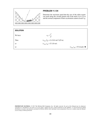 PROPRIETARY MATERIAL. © 2013 The McGraw-Hill Companies, Inc. All rights reserved. No part of this Manual may be displayed,
reproduced or distributed in any form or by any means, without the prior written permission of the publisher, or used beyond the limited
distribution to teachers and educators permitted by McGraw-Hill for their individual course preparation. If you are a student using this Manual,
you are using it without permission.
203
PROBLEM 11.134
Determine the maximum speed that the cars of the roller-coaster
can reach along the circular portion AB of the track if ρ is 25 m
and the normal component of their acceleration cannot exceed 3 g.
SOLUTION
We have
2
n
v
a
ρ
=
Then 2 2
max( ) (3 9.81 m/s )(25 m)ABv = ×
or max( ) 27.124 m/sABv =
or max( ) 97.6 km/hABv = 
 