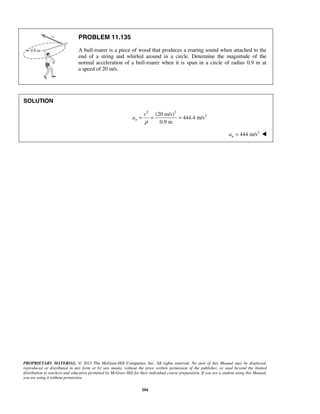 PROPRIETARY MATERIAL. © 2013 The McGraw-Hill Companies, Inc. All rights reserved. No part of this Manual may be displayed,
reproduced or distributed in any form or by any means, without the prior written permission of the publisher, or used beyond the limited
distribution to teachers and educators permitted by McGraw-Hill for their individual course preparation. If you are a student using this Manual,
you are using it without permission.
204
PROBLEM 11.135
A bull-roarer is a piece of wood that produces a roaring sound when attached to the
end of a string and whirled around in a circle. Determine the magnitude of the
normal acceleration of a bull-roarer when it is spun in a circle of radius 0.9 m at
a speed of 20 m/s.
SOLUTION
2 2
2(20 m/s)
444.4 m/s
0.9 m
n
v
a
ρ
= = =
 2
444 m/sna = 
 