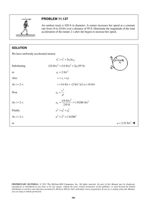 PROPRIETARY MATERIAL. © 2013 The McGraw-Hill Companies, Inc. All rights reserved. No part of this Manual may be displayed,
reproduced or distributed in any form or by any means, without the prior written permission of the publisher, or used beyond the limited
distribution to teachers and educators permitted by McGraw-Hill for their individual course preparation. If you are a student using this Manual,
you are using it without permission.
206
PROBLEM 11.137
An outdoor track is 420 ft in diameter. A runner increases her speed at a constant
rate from 14 to 24 ft/s over a distance of 95 ft. Determine the magnitude of the total
acceleration of the runner 2 s after she begins to increase her speed.
SOLUTION
We have uniformly accelerated motion
2 2
2 1 122 tv v a s= + Δ
Substituting 2 2
(24 ft/s) (14 ft/s) 2 (95 ft)ta= +
or 2
2 ft/sta =
Also 1 tv v a t= +
At 2 s:t = 2
14 ft/s (2 ft/s )(2 s) 18 ft/sv = + =
Now
2
n
v
a
ρ
=
At 2 s:t =
2
2(18 ft/s)
1.54286 ft/s
210 ft
na = =
Finally 2 2 2
t na a a= +
At 2 s:t = 2 2 2
2 1.54286a = +
or 2
2.53 ft/sa = 
 
