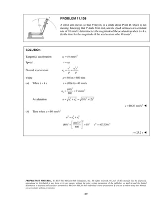 PROPRIETARY MATERIAL. © 2013 The McGraw-Hill Companies, Inc. All rights reserved. No part of this Manual may be displayed,
reproduced or distributed in any form or by any means, without the prior written permission of the publisher, or used beyond the limited
distribution to teachers and educators permitted by McGraw-Hill for their individual course preparation. If you are a student using this Manual,
you are using it without permission.
207
PROBLEM 11.138
A robot arm moves so that P travels in a circle about Point B, which is not
moving. Knowing that P starts from rest, and its speed increases at a constant
rate of 10 mm/s2
, determine (a) the magnitude of the acceleration when t = 4 s,
(b) the time for the magnitude of the acceleration to be 80 mm/s2
.
SOLUTION
Tangential acceleration: 2
10 mm/sta =
Speed: tv a t=
Normal acceleration:
2 22
t
n
a tv
a
ρ ρ
= =
where 0.8 m 800 mmρ = =
(a) When 4 st = (10)(4) 40 mm/sv = =
2
2(40)
2 mm/s
800
na = =
Acceleration: 2 2 2 2
(10) (2)t na a a= + = +
2
10.20 mm/sa = 
(b) Time when 2
80 mm/sa =
2 2 2
22 2
2 2 4 4(10)
(80) 10 403200 s
800
n ta a a
t
t
= +
 
= + = 
 
25.2 st = 
 