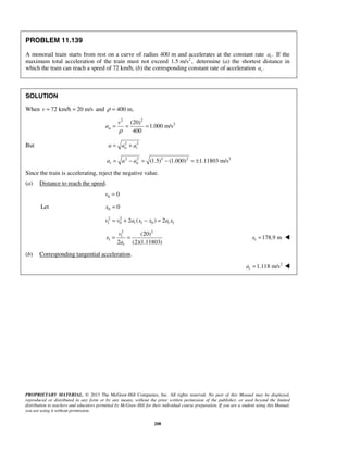 PROPRIETARY MATERIAL. © 2013 The McGraw-Hill Companies, Inc. All rights reserved. No part of this Manual may be displayed,
reproduced or distributed in any form or by any means, without the prior written permission of the publisher, or used beyond the limited
distribution to teachers and educators permitted by McGraw-Hill for their individual course preparation. If you are a student using this Manual,
you are using it without permission.
208
PROBLEM 11.139
A monorail train starts from rest on a curve of radius 400 m and accelerates at the constant rate .ta If the
maximum total acceleration of the train must not exceed 2
1.5 m/s , determine (a) the shortest distance in
which the train can reach a speed of 72 km/h, (b) the corresponding constant rate of acceleration .ta
SOLUTION
When 72 km/h 20 m/sv = = and 400 m,ρ =
2 2
2(20)
1.000 m/s
400
n
v
a
ρ
= = =
But 2 2
n ta a a= +
2 2 2 2 2
(1.5) (1.000) 1.11803 m/st na a a= − = − = ±
Since the train is accelerating, reject the negative value.
(a) Distance to reach the speed.
0 0v =
Let 0 0x =
2 2
1 0 1 0 12 ( ) 2t tv v a x x a x= + − =
2 2
1
1
(20)
2 (2)(1.11803)t
v
x
a
= = 1 178.9 mx = 
(b) Corresponding tangential acceleration.
 2
1.118 m/sta = 
 