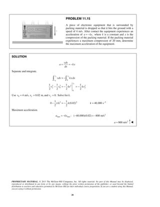PROPRIETARY MATERIAL. © 2013 The McGraw-Hill Companies, Inc. All rights reserved. No part of this Manual may be displayed,
reproduced or distributed in any form or by any means, without the prior written permission of the publisher, or used beyond the limited
distribution to teachers and educators permitted by McGraw-Hill for their individual course preparation. If you are a student using this Manual,
you are using it without permission.
20
PROBLEM 11.15
A piece of electronic equipment that is surrounded by
packing material is dropped so that it hits the ground with a
speed of 4 m/s. After contact the equipment experiences an
acceleration of ,a kx= − where k is a constant and x is the
compression of the packing material. If the packing material
experiences a maximum compression of 20 mm, determine
the maximum acceleration of the equipment.
SOLUTION
vdv
a kx
dx
= = −
Separate and integrate.
0 0
2 2 2 2
0
0
1 1 1 1
2 2 2 2
f f
f
v x
v
x
f f
vdv kxdx
v v kx kx
= −
− = − = −
 
Use 0 4 m/s, 0.02 m, and 0.f fv x v= = = Solve for k.
2 2 21 1
0 (4) (0.02) 40,000 s
2 2
−
− = − =k k
Maximum acceleration.
2
max max : ( 40,000)(0.02) 800 m/sa kx= − − = −
2
800 m/sa = 
 
