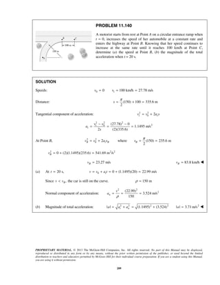 PROPRIETARY MATERIAL. © 2013 The McGraw-Hill Companies, Inc. All rights reserved. No part of this Manual may be displayed,
reproduced or distributed in any form or by any means, without the prior written permission of the publisher, or used beyond the limited
distribution to teachers and educators permitted by McGraw-Hill for their individual course preparation. If you are a student using this Manual,
you are using it without permission.
209
PROBLEM 11.140
A motorist starts from rest at Point A on a circular entrance ramp when
t = 0, increases the speed of her automobile at a constant rate and
enters the highway at Point B. Knowing that her speed continues to
increase at the same rate until it reaches 100 km/h at Point C,
determine (a) the speed at Point B, (b) the magnitude of the total
acceleration when t = 20 s.
SOLUTION
Speeds: 0 10 100 km/h 27.78 m/sv v= = =
Distance: (150) 100 335.6 m
2
s
π
= + =
Tangential component of acceleration: 2 2
1 0 2 tv v a s= +
2 2 2
21 0 (27.78) 0
1.1495 m/s
2 (2)(335.6)
t
v v
a
s
− −
= = =
At Point B, 2 2
0 2B t Bv v a s= + where (150) 235.6 m
2
Bs
π
= =
2 2 2
0 (2)(1.1495)(235.6) 541.69 m /sBv = + =
23.27 m/sBv = 83.8 km/hBv = 
(a) At 20 s,t = 0 0 (1.1495)(20) 22.99 m/stv v a t= + = + =
Since ,Bv v< the car is still on the curve. 150 mρ =
Normal component of acceleration:
2 2
2(22.99)
3.524 m/s
150
n
v
a
ρ
= = =
(b) Magnitude of total acceleration: 2 2 2 2
| | (1.1495) (3.524)t na a a= + = + 2
| | 3.71 m/sa = 
 