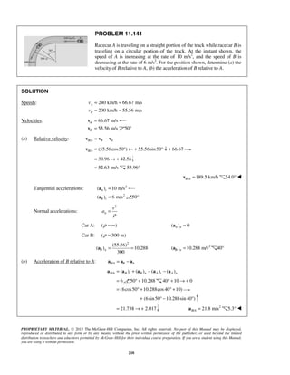 PROPRIETARY MATERIAL. © 2013 The McGraw-Hill Companies, Inc. All rights reserved. No part of this Manual may be displayed,
reproduced or distributed in any form or by any means, without the prior written permission of the publisher, or used beyond the limited
distribution to teachers and educators permitted by McGraw-Hill for their individual course preparation. If you are a student using this Manual,
you are using it without permission.
210
PROBLEM 11.141
Racecar A is traveling on a straight portion of the track while racecar B is
traveling on a circular portion of the track. At the instant shown, the
speed of A is increasing at the rate of 10 m/s2
, and the speed of B is
decreasing at the rate of 6 m/s2
. For the position shown, determine (a) the
velocity of B relative to A, (b) the acceleration of B relative to A.
SOLUTION
Speeds: 240 km/h 66.67 m/s
200 km/h 55.56 m/s
A
B
v
v
= =
= =
Velocities: 66.67 m/sA =v
55.56 m/sB =v 50°
(a) Relative velocity: /B A B A= −v v v
/ (55.56cos50 ) 55.56sin50 66.67B A = ° ← + ° ↓ +v
30.96 42.56= → +
52.63= m/s 53.96°
/ 189.5 km/hB A =v 54.0° 
Tangential accelerations: 2
( ) 10 m/sA t =a
2
( ) 6 m/sB t =a 50°
Normal accelerations:
2
n
v
a
ρ
=
Car A: ( )ρ = ∞ ( ) 0A n =a
Car B: ( 300 m)ρ =
2
(55.56)
( ) 10.288
300
B n = =a 2
( ) 10.288 m/sB n =a 40°
(b) Acceleration of B relative to A: /B A B A= −a a a
/ ( ) ( ) ( ) ( )B A B t B n A t A n= + − −a a a a a
6= 50 10.288° + 40 10 0° + → +
(6cos50 10.288cos40 10)= ° + ° +
(6sin50 10.288sin 40 )+ ° − °
21.738 2.017= → + 2
/ 21.8 m/sB A =a 5.3° 
 