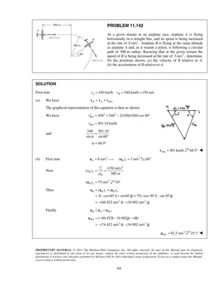 PROPRIETARY MATERIAL. © 2013 The McGraw-Hill Companies, Inc. All rights reserved. No part of this Manual may be displayed,
reproduced or distributed in any form or by any means, without the prior written permission of the publisher, or used beyond the limited
distribution to teachers and educators permitted by McGraw-Hill for their individual course preparation. If you are a student using this Manual,
you are using it without permission.
211
PROBLEM 11.142
At a given instant in an airplane race, airplane A is flying
horizontally in a straight line, and its speed is being increased
at the rate of 2
8 m/s . Airplane B is flying at the same altitude
as airplane A and, as it rounds a pylon, is following a circular
path of 300-m radius. Knowing that at the given instant the
speed of B is being decreased at the rate of 2
3 m/s , determine,
for the positions shown, (a) the velocity of B relative to A,
(b) the acceleration of B relative to A.
SOLUTION
First note 450 km/h 540 km/h 150 m/sA Bv v= = =
(a) We have /B A B A= +v v v
The graphical representation of this equation is then as shown.
We have 2 2 2
/ 450 540 2(450)(540) cos 60°B Av = + −
/ 501.10 km/hB Av =
and
540 501.10
sin sin 60α
=
°
68.9α = °
/ 501 km/hB A =v 68.9° 
(b) First note 2
8 m/sA =a 2
( ) 3 m/sB t =a 60°
Now
2 2
(150 m/s)
( )
300 m
B
B n
B
v
a
ρ
= =
2
( ) 75 m/sB n =a 30° 
 Then
2 2
( ) + ( )
3( cos60 sin 60 ) + 75( cos 30 sin30 )
= (66.452 m/s ) (34.902 m/s )
B B t B n=
= − ° + ° − ° − °
− −
a a a
i j i j
i j
Finally /B A B A= +a a a
/
2 2
( 66.452 34.902 ) (8 )
(74.452 m/s ) (34.902 m/s )
B A = − − −
= − −
a i j i
i j
2
/ 82.2 m/sB A =a 25.1°
 