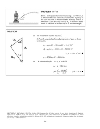 PROPRIETARY MATERIAL. © 2013 The McGraw-Hill Companies, Inc. All rights reserved. No part of this Manual may be displayed,
reproduced or distributed in any form or by any means, without the prior written permission of the publisher, or used beyond the limited
distribution to teachers and educators permitted by McGraw-Hill for their individual course preparation. If you are a student using this Manual,
you are using it without permission.
212
PROBLEM 11.143
From a photograph of a homeowner using a snowblower, it
is determined that the radius of curvature of the trajectory of
the snow was 30 ft as the snow left the discharge chute at A.
Determine (a) the discharge velocity Av of the snow, (b) the
radius of curvature of the trajectory at its maximum height.
SOLUTION
(a) The acceleration vector is 32.2 ft/s .
At Point A, tangential and normal components of a are as shown
in the sketch.
2
cos40 32.2cos40 24.67 ft/sna a= ° = ° =
2 2 2
( ) (30)(24.67) 740.0 ft /sA A A nv aρ= = =
27.2 ft/sA =v 40° 
27.20cos40 20.84 ft/sxv = ° =
(b) At maximum height, 20.84 ft/sxv v= =
2
32.2 ft/s ,na g= =
2 2
(20.84)
32.2n
v
a
ρ = = 13.48 ftρ = 
 
