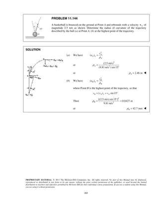 PROPRIETARY MATERIAL. © 2013 The McGraw-Hill Companies, Inc. All rights reserved. No part of this Manual may be displayed,
reproduced or distributed in any form or by any means, without the prior written permission of the publisher, or used beyond the limited
distribution to teachers and educators permitted by McGraw-Hill for their individual course preparation. If you are a student using this Manual,
you are using it without permission.
213
PROBLEM 11.144
A basketball is bounced on the ground at Point A and rebounds with a velocity Av of
magnitude 2.5 m/s as shown. Determine the radius of curvature of the trajectory
described by the ball (a) at Point A, (b) at the highest point of the trajectory.
SOLUTION

(a) We have
2
( ) A
A n
A
v
a
ρ
=
or
2
2
(2.5 m/s)
(9.81 m/s ) sin 15
Aρ =
°
or 2.46 mAρ = 
(b) We have
2
( ) B
B n
B
v
a
ρ
=
where Point B is the highest point of the trajectory, so that
( ) sin 15B A x Av v v= = °
Then
2
2
[(2.5 m/s) sin 15°]
0.0427 m
9.81 m/s
Bρ = =
or 42.7 mmBρ = 
 