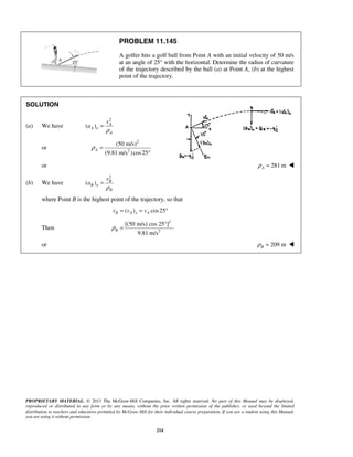 PROPRIETARY MATERIAL. © 2013 The McGraw-Hill Companies, Inc. All rights reserved. No part of this Manual may be displayed,
reproduced or distributed in any form or by any means, without the prior written permission of the publisher, or used beyond the limited
distribution to teachers and educators permitted by McGraw-Hill for their individual course preparation. If you are a student using this Manual,
you are using it without permission.
214
PROBLEM 11.145
A golfer hits a golf ball from Point A with an initial velocity of 50 m/s
at an angle of 25° with the horizontal. Determine the radius of curvature
of the trajectory described by the ball (a) at Point A, (b) at the highest
point of the trajectory.
SOLUTION
(a) We have
2
( ) A
A n
A
v
a
ρ
=
or
2
2
(50 m/s)
(9.81 m/s )cos25
Aρ =
°
or 281 mAρ = 
(b) We have
2
( ) B
B n
B
v
a
ρ
=
where Point B is the highest point of the trajectory, so that
( ) cos25B A x Av v v= = °
Then
2
2
[(50 m/s) cos 25°]
9.81 m/s
Bρ =
or 209 mBρ = 
 