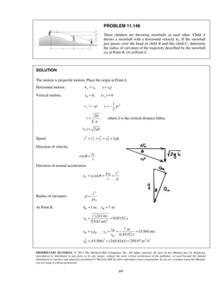 PROPRIETARY MATERIAL. © 2013 The McGraw-Hill Companies, Inc. All rights reserved. No part of this Manual may be displayed,
reproduced or distributed in any form or by any means, without the prior written permission of the publisher, or used beyond the limited
distribution to teachers and educators permitted by McGraw-Hill for their individual course preparation. If you are a student using this Manual,
you are using it without permission.
215
PROBLEM 11.146
Three children are throwing snowballs at each other. Child A
throws a snowball with a horizontal velocity v0. If the snowball
just passes over the head of child B and hits child C, determine
the radius of curvature of the trajectory described by the snowball
(a) at Point B, (b) at Point C.
SOLUTION
The motion is projectile motion. Place the origin at Point A.
Horizontal motion: 0 0x v x v t= =v
Vertical motion: 0 0, ( ) 0yy v= =
21
2
yv gt y gt= − = −
2
,
h
t
g
= where h is the vertical distance fallen.
| | 2yv gh=
Speed: 2 2 2 2
0 2x yv v v v gh= + = +
Direction of velocity.
0
cos
v
v
θ =
Direction of normal acceleration.
2
0
cosn
gv v
a g
v
θ
ρ
= = =
Radius of curvature:
3
0
v
gv
ρ =
At Point B, 1 m; 7 mB Bh x= =
2
(2)(1 m)
0.45152 s
9.81 m/s
Bt = =
0 0
2 2 2 2
7 m
15.504 m/s
0.45152 s
(15.504) (2)(9.81)(1) 259.97 m /s
B
B B
B
B
x
x v t v
t
v
= = = =
= + =
 