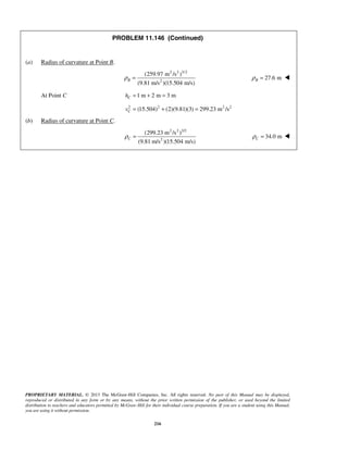 PROPRIETARY MATERIAL. © 2013 The McGraw-Hill Companies, Inc. All rights reserved. No part of this Manual may be displayed,
reproduced or distributed in any form or by any means, without the prior written permission of the publisher, or used beyond the limited
distribution to teachers and educators permitted by McGraw-Hill for their individual course preparation. If you are a student using this Manual,
you are using it without permission.
216
PROBLEM 11.146 (Continued)
(a) Radius of curvature at Point B.
2 2 3/2
2
(259.97 m /s )
(9.81 m/s )(15.504 m/s)
Bρ = 27.6 mBρ = 
At Point C 1 m 2 m 3 mCh = + =
2 2 2 2
(15.504) (2)(9.81)(3) 299.23 m /sCv = + =
(b) Radius of curvature at Point C.
2 2 3/2
2
(299.23 m /s )
(9.81 m/s )(15.504 m/s)
Cρ = 34.0 mCρ = 
 