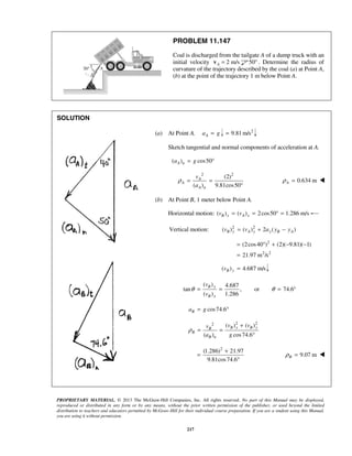 PROPRIETARY MATERIAL. © 2013 The McGraw-Hill Companies, Inc. All rights reserved. No part of this Manual may be displayed,
reproduced or distributed in any form or by any means, without the prior written permission of the publisher, or used beyond the limited
distribution to teachers and educators permitted by McGraw-Hill for their individual course preparation. If you are a student using this Manual,
you are using it without permission.
217
PROBLEM 11.147
Coal is discharged from the tailgate A of a dump truck with an
initial velocity 2 m/sA =v 50° . Determine the radius of
curvature of the trajectory described by the coal (a) at Point A,
(b) at the point of the trajectory 1 m below Point A.
SOLUTION
(a) At Point A. Aa g= 2
9.81 m/s=
Sketch tangential and normal components of acceleration at A.
( ) cos50A na g= °
2 2
(2)
( ) 9.81cos50
A
A
A n
v
a
ρ = =
°
0.634 mAρ = 
(b) At Point B, 1 meter below Point A.
Horizontal motion: ( ) ( ) 2cos50 1.286 m/sB x A xv v= = ° =
2 2
Vertical motion: ( ) ( ) 2 ( )B y A y y B Av v a y y= + −
2
2 2
(2cos40 ) (2)( 9.81)( 1)
21.97 m /s
= ° + − −
=
( ) 4.687 m/sB yv =
( ) 4.687
tan , or 74.6
( ) 1.286
B y
B x
v
v
θ θ= = = °
cos74.6Ba g= °
2 22 ( ) ( )
( ) cos74.6
B x B yB
B
B n
v vv
a g
ρ
+
= =
°
2
(1.286) 21.97
9.81cos74.6
+
=
°
9.07 mBρ = 
 