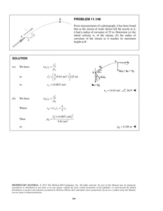 PROPRIETARY MATERIAL. © 2013 The McGraw-Hill Companies, Inc. All rights reserved. No part of this Manual may be displayed,
reproduced or distributed in any form or by any means, without the prior written permission of the publisher, or used beyond the limited
distribution to teachers and educators permitted by McGraw-Hill for their individual course preparation. If you are a student using this Manual,
you are using it without permission.
218
PROBLEM 11.148
From measurements of a photograph, it has been found
that as the stream of water shown left the nozzle at A,
it had a radius of curvature of 25 m. Determine (a) the
initial velocity vA of the stream, (b) the radius of
curvature of the stream as it reaches its maximum
height at B.
SOLUTION
(a) We have
2
( ) A
A n
A
v
a
ρ
=
or 2 24
(9.81 m/s ) (25 m)
5
Av
 
=  
 
or 14.0071 m/sAv =
14.01 m/sA =v 36.9° 
(b) We have
2
( ) B
B n
B
v
a
ρ
=
Where
4
( )
5
B A x Av v v= =
Then
( )
2
4
5
2
14.0071 m/s
9.81 m/s
Bρ
×
=
or 12.80 mBρ = 
 