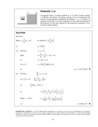 PROPRIETARY MATERIAL. © 2013 The McGraw-Hill Companies, Inc. All rights reserved. No part of this Manual may be displayed,
reproduced or distributed in any form or by any means, without the prior written permission of the publisher, or used beyond the limited
distribution to teachers and educators permitted by McGraw-Hill for their individual course preparation. If you are a student using this Manual,
you are using it without permission.
21
PROBLEM 11.16
A projectile enters a resisting medium at 0x = with an initial velocity
v0 900 ft/s= and travels 4 in. before coming to rest. Assuming that the
velocity of the projectile is defined by the relation 0 ,v v kx= − where v is
expressed in ft/s and x is in feet, determine (a) the initial acceleration of
the projectile, (b) the time required for the projectile to penetrate 3.9 in.
into the resisting medium.
SOLUTION
First note
When
4
ft, 0:
12
x v= =
4
0 (900 ft/s) ft
12
k
 
= −  
 
or
1
2700
s
k =
(a) We have 0v v kx= −
Then 0( )
dv d
a v kx kv
dt dt
= = − = −
or 0( )a k v kx= − −
At 0:t =
1
2700 (900 ft/s 0)
s
a = −
or 6 2
0 2.43 10 ft/sa = − × 
(b) We have 0
dx
v v kx
dt
= = −
At 0, 0:t x= =
0 0
0
x tdx
dt
v kx
=
− 
or 0 0
1
[ln( )]x
v kx t
k
− − =
or
0
0
0
1 1 1
ln ln
1 k
v
v
t
k v kx k x
  
 = = 
 − −   
When 3.9 in.:x =
( )2700 1/s 3.91
900 ft/s 12s
11
ln
1 ft2700
t
 
=  − 
or 3
1.366 10 st −
= × 
 