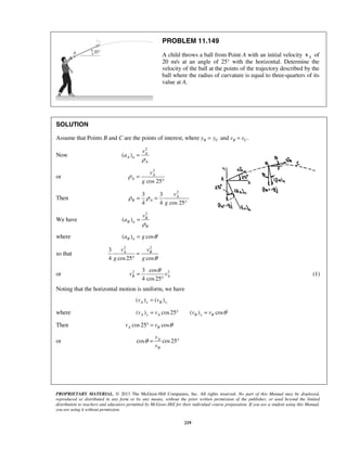PROPRIETARY MATERIAL. © 2013 The McGraw-Hill Companies, Inc. All rights reserved. No part of this Manual may be displayed,
reproduced or distributed in any form or by any means, without the prior written permission of the publisher, or used beyond the limited
distribution to teachers and educators permitted by McGraw-Hill for their individual course preparation. If you are a student using this Manual,
you are using it without permission.
219
PROBLEM 11.149
A child throws a ball from Point A with an initial velocity Av of
20 m/s at an angle of 25° with the horizontal. Determine the
velocity of the ball at the points of the trajectory described by the
ball where the radius of curvature is equal to three-quarters of its
value at A.
SOLUTION
Assume that Points B and C are the points of interest, where and .B C B Cy y v v= =
Now
2
( ) A
A n
A
v
a
ρ
=
or
2
cos 25
A
A
v
g
ρ =
°
Then
2
3 3
4 4 cos 25°
A
B A
v
g
ρ ρ= =
We have
2
( ) B
B n
B
v
a
ρ
=
where ( ) cosB na g θ=
so that
2 2
3
4 cos25 cos
A Bv v
g g θ
=
°
or 2 23 cos
4 cos25
B Av v
θ
=
°
(1)
Noting that the horizontal motion is uniform, we have
( ) ( )A x B xv v=
where ( ) cos25 ( ) cosA x A B x Bv v v v θ= ° =
Then cos25 cosA Bv v θ° =
or cos cos25A
B
v
v
θ = °
 