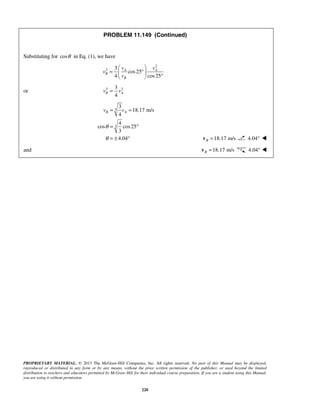 PROPRIETARY MATERIAL. © 2013 The McGraw-Hill Companies, Inc. All rights reserved. No part of this Manual may be displayed,
reproduced or distributed in any form or by any means, without the prior written permission of the publisher, or used beyond the limited
distribution to teachers and educators permitted by McGraw-Hill for their individual course preparation. If you are a student using this Manual,
you are using it without permission.
220
PROBLEM 11.149 (Continued)
Substituting for cosθ in Eq. (1), we have
2
2 3
cos25
4 cos25
A A
B
B
v v
v
v
 
= ° 
° 
or 3 33
4
B Av v=
3
3
3
18.17 m/s
4
4
cos cos25
3
4.04
B Av v
θ
θ
= =
= °
= ± ° 18.17 m/sB =v 4.04° 
and 18.17 m/sB =v 4.04° 
 