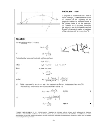 PROPRIETARY MATERIAL. © 2013 The McGraw-Hill Companies, Inc. All rights reserved. No part of this Manual may be displayed,
reproduced or distributed in any form or by any means, without the prior written permission of the publisher, or used beyond the limited
distribution to teachers and educators permitted by McGraw-Hill for their individual course preparation. If you are a student using this Manual,
you are using it without permission.
221
PROBLEM 11.150
A projectile is fired from Point A with an
initial velocity 0.v (a) Show that the radius
of curvature of the trajectory of the
projectile reaches its minimum value at
the highest Point B of the trajectory.
(b) Denoting by θ the angle formed by
the trajectory and the horizontal at a given
Point C, show that the radius of curvature
of the trajectory at C is 3
min /cos .ρ ρ θ=
SOLUTION
For the arbitrary Point C, we have
2
( ) C
C n
C
v
a
ρ
=
or
2
cos
C
C
v
g
ρ
θ
=
Noting that the horizontal motion is uniform, we have
( ) ( )A x C xv v=
where 0( ) cos ( ) cosA x C x Cv v v vα θ= =
Then 0 cos cosCv vα θ=
or 0
cos
cos
Cv v
α
θ
=
so that
2 2 2
0
0 3
cos1 cos
cos cos cos
C
v
v
g g
αα
ρ
θ θ θ
 
= = 
 
(a) In the expression for 0, , , andC v gρ α are constants, so that Cρ is minimum where cosθ is
maximum. By observation, this occurs at Point B where 0.θ =
2 2
0
min
cos
Q.E.D.B
v
g
α
ρ ρ= = 
(b)
2 2
0
3
cos1
cos
C
v
g
α
ρ
θ
 
=   
 
min
3
Q.E.D.
cos
C
ρ
ρ
θ
= 
 