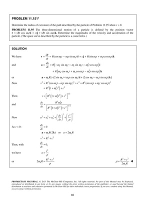 PROPRIETARY MATERIAL. © 2013 The McGraw-Hill Companies, Inc. All rights reserved. No part of this Manual may be displayed,
reproduced or distributed in any form or by any means, without the prior written permission of the publisher, or used beyond the limited
distribution to teachers and educators permitted by McGraw-Hill for their individual course preparation. If you are a student using this Manual,
you are using it without permission.
222
PROBLEM 11.151*
Determine the radius of curvature of the path described by the particle of Problem 11.95 when 0.t =
PROBLEM 11.95 The three-dimensional motion of a particle is defined by the position vector
r = (Rt cos ωnt)i + ctj + (Rt sin ωnt)k. Determine the magnitudes of the velocity and acceleration of the
particle. (The space curve described by the particle is a conic helix.)
SOLUTION
We have (cos sin ) (sin cos )n n n n n n
d
R t t t c R t t t
dt
ω ω ω ω ω ω= = − + + +
r
v i j k
and ( )
( )
2
2
sin sin cos
cos cos sin
n n n n n n
n n n n n n
d
R t t t t
dt
R t t t t
ω ω ω ω ω ω
ω ω ω ω ω ω
= = − − −
+ + −
v
a i
k
or [ (2 sin cos ) (2cos sin ) ]n n n n n n nR t t t t t tω ω ω ω ω ω ω= − + + −a i k
Now
( )
2 2 2 2 2 2
2 2 2 2
(cos sin ) (sin cos )
1
n n n n n n
n
v R t t t c R t t t
R t c
ω ω ω ω ω ω
ω
= − + + +
= + +
Then ( )
1/2
2 2 2 2
1 nv R t cω = + +
 
and
( )
2 2
1/2
2 2 2 2
1
n
n
R tdv
dt
R t c
ω
ω
=
 + +
 
Now
22 2
2 2 2
t n
dv v
a a a
dt ρ
  
= + = +        
At 0:t = 0
(2 ) or 2n n
dv
dt
R a Rω ω
=
= =a k
2 2 2
v R c= +
Then, with 0,
dv
dt
=
we have
2
v
a
ρ
=
or
2 2
2 n
R c
Rω
ρ
+
=
2 2
2 n
R c
R
ρ
ω
+
= 
 