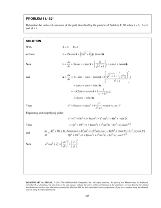 PROPRIETARY MATERIAL. © 2013 The McGraw-Hill Companies, Inc. All rights reserved. No part of this Manual may be displayed,
reproduced or distributed in any form or by any means, without the prior written permission of the publisher, or used beyond the limited
distribution to teachers and educators permitted by McGraw-Hill for their individual course preparation. If you are a student using this Manual,
you are using it without permission.
223
PROBLEM 11.152*
Determine the radius of curvature of the path described by the particle of Problem 11.96 when 0,t = A = 3,
and 1.B =
SOLUTION
With 3, 1A B= =
we have ( )2
(3 cos ) 3 1 ( sin )t t t t t= + + +r i j k
Now 2
3
3(cos sin ) (sin cos )
1
td
t t t t t t
dt t
 
= = − + + +  + 
r
v i j k
and 2
2
1
2
2 1/2
13( sin sin cos ) 3
1
(cos cos sin )
1
3(2sin cos ) 3
( 1)
(2cos sin )
t
t
d t tt t t t
dt
t
t t t t
t t t
t
t t t
+
  
  + −= = − − − +   
+  
+ + −
= − + +
+
+ −
v
a i j
k
i j
k
Then
2
2 2 2
2
9(cos sin ) 9 (sin cos )
1
t
v t t t t t t
t
= − + + +
+
Expanding and simplifying yields
2 4 2 2 4 2 3
19 1 8(cos sin ) 8( )sin 2v t t t t t t t t= + + + + − +
Then 4 2 2 4 2 3 1/ 2
[ 19 1 8(cos sin ) 8( )sin 2 ]v t t t t t t t t= + + + + − +
and
3 3 2 4 2 3
4 2 2 4 2 3 1/ 2
4 38 8( 2cos sin 4 sin 2 sin cos ) 8[(3 1)sin 2 2( )cos2 ]
2[ 19 1 8(cos sin ) 8( )sin 2 ]
dv t t t t t t t t t t t t t t
dt t t t t t t t t
+ + − + + − + + +
=
+ + + + − +
Now
22 2
2 2 2
t n
dv v
a a a
dt ρ
  
= + = +        
 