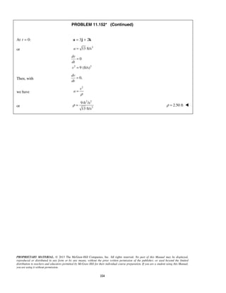 PROPRIETARY MATERIAL. © 2013 The McGraw-Hill Companies, Inc. All rights reserved. No part of this Manual may be displayed,
reproduced or distributed in any form or by any means, without the prior written permission of the publisher, or used beyond the limited
distribution to teachers and educators permitted by McGraw-Hill for their individual course preparation. If you are a student using this Manual,
you are using it without permission.
224
PROBLEM 11.152* (Continued)
At 0:t = 3 2= +a j k
or
2
13 ft/sa =
2 2
0
9 (ft/s)
dv
dt
v
=
=
Then, with 0,
dv
dt
=
we have
2
v
a
ρ
=
or
2 2
2
9 ft /s
13 ft/s
ρ = 2.50 ftρ = 
 
