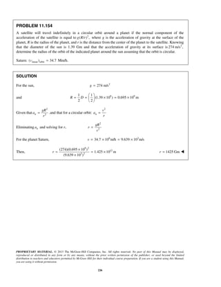 PROPRIETARY MATERIAL. © 2013 The McGraw-Hill Companies, Inc. All rights reserved. No part of this Manual may be displayed,
reproduced or distributed in any form or by any means, without the prior written permission of the publisher, or used beyond the limited
distribution to teachers and educators permitted by McGraw-Hill for their individual course preparation. If you are a student using this Manual,
you are using it without permission.
226
PROBLEM 11.154
A satellite will travel indefinitely in a circular orbit around a planet if the normal component of the
acceleration of the satellite is equal to 2
( / ) ,g R r where g is the acceleration of gravity at the surface of the
planet, R is the radius of the planet, and r is the distance from the center of the planet to the satellite. Knowing
that the diameter of the sun is 1.39 Gm and that the acceleration of gravity at its surface is 2
274 m/s ,
determine the radius of the orbit of the indicated planet around the sun assuming that the orbit is circular.
Saturn: mean orbit( ) 34.7=u Mm/h.
SOLUTION
For the sun, 2
274 m/sg =
and 9 91 1
(1.39 10 ) 0.695 10 m
2 2
R D
 
= = × = × 
 
Given that
2
2n
gR
a
r
= .and that for a circular orbit:
2
n
v
a
r
=
Eliminating na and solving for r,
2
2
gR
r
v
=
For the planet Saturn, 6 3
34.7 10 m/h 9.639 10 m/sv = × = ×
Then,
9 2
12
3 2
(274)(0.695 10 )
1.425 10 m
(9.639 10 )
r
×
= = ×
×
1425 Gmr = 
 