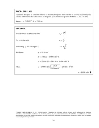 PROPRIETARY MATERIAL. © 2013 The McGraw-Hill Companies, Inc. All rights reserved. No part of this Manual may be displayed,
reproduced or distributed in any form or by any means, without the prior written permission of the publisher, or used beyond the limited
distribution to teachers and educators permitted by McGraw-Hill for their individual course preparation. If you are a student using this Manual,
you are using it without permission.
227
PROBLEM 11.155
Determine the speed of a satellite relative to the indicated planet if the satellite is to travel indefinitely in a
circular orbit 100 mi above the surface of the planet. (See information given in Problems 11.153–11.154).
Venus: 2
29.20 ft/s ,g = 3761R = mi.
SOLUTION
From Problems 11.153 and 11.154,
2
2n
gR
a
r
=
For a circular orbit,
2
n
v
a
r
=
Eliminating na and solving for v,
g
v R
r
=
For Venus, 2
29.20 ft/sg =
6
3761mi 19.858 10 ft.R = = ×
6
3761 100 3861mi 20.386 10 ftr = + = = ×
6 3
6
29.20
Then, 19.858 10 23.766 10 ft/s
20.386 10
v = × = ×
×
16200 mi/hv = 
 