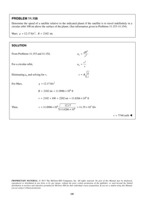 PROPRIETARY MATERIAL. © 2013 The McGraw-Hill Companies, Inc. All rights reserved. No part of this Manual may be displayed,
reproduced or distributed in any form or by any means, without the prior written permission of the publisher, or used beyond the limited
distribution to teachers and educators permitted by McGraw-Hill for their individual course preparation. If you are a student using this Manual,
you are using it without permission.
228
PROBLEM 11.156
Determine the speed of a satellite relative to the indicated planet if the satellite is to travel indefinitely in a
circular orbit 100 mi above the surface of the planet. (See information given in Problems 11.153–11.154).
Mars: 2
12.17 ft/s ,g = 2102R = mi.
SOLUTION
From Problems 11.153 and 11.154,
2
2n
gR
a
r
=
For a circular orbit,
2
n
v
a
r
=
Eliminating na and solving for v,
g
v R
r
=
For Mars, 2
12.17 ft/sg =
6
2102 mi 11.0986 10 ftR = = ×
6
2102 100 2202 mi 11.6266 10 ftr = + = = ×
Then, 6 3
6
12.17
11.0986 10 11.35 10 ft/s
11.6266 10
v = × = ×
×
7740 mi/hv = 
 