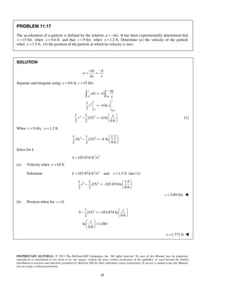 PROPRIETARY MATERIAL. © 2013 The McGraw-Hill Companies, Inc. All rights reserved. No part of this Manual may be displayed,
reproduced or distributed in any form or by any means, without the prior written permission of the publisher, or used beyond the limited
distribution to teachers and educators permitted by McGraw-Hill for their individual course preparation. If you are a student using this Manual,
you are using it without permission.
22
PROBLEM 11.17
The acceleration of a particle is defined by the relation / .a k x= − It has been experimentally determined that
15 ft/sv = when 0.6 ftx = and that 9 ft/sv = when 1.2 ft.x = Determine (a) the velocity of the particle
when 1.5 ft,x = (b) the position of the particle at which its velocity is zero.
SOLUTION
vdv k
a
dx x
−
= =
Separate and integrate using 0.6 ft, 15 ft/s.x v= =
15 0.6
2
15 0.6
2 2
1
ln
2
1 1
(15) ln
2 2 0.6
v x
xv
dx
vdv k
x
v k x
x
v k
= −
= −
 
− = −  
 
 
(1)
When 9 ft/s, 1.2 ftv x= =
2 21 1 1.2
(9) (15) ln
2 2 0.6
k
 
− = −  
 
Solve for k.
2 2
103.874 ft /sk =
(a) Velocity when 65 ft.=x
Substitute 2 2
103.874 ft /s and 1.5 ftk x= = into (1).
2 21 1 1.5
(15) 103.874 ln
2 2 0.6
v
 
− = −  
 
5.89 ft/sv = 
(b) Position when for 0,v =
21
0 (15) 103.874 ln
2 0.6
ln 1.083
0.6
x
x
 
− = −  
 
 
= 
 
   1.772 ftx = 
 