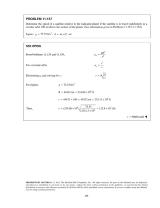 PROPRIETARY MATERIAL. © 2013 The McGraw-Hill Companies, Inc. All rights reserved. No part of this Manual may be displayed,
reproduced or distributed in any form or by any means, without the prior written permission of the publisher, or used beyond the limited
distribution to teachers and educators permitted by McGraw-Hill for their individual course preparation. If you are a student using this Manual,
you are using it without permission.
229
PROBLEM 11.157
Determine the speed of a satellite relative to the indicated planet if the satellite is to travel indefinitely in a
circular orbit 100 mi above the surface of the planet. (See information given in Problems 11.153–11.154).
Jupiter: 2
75.35 ft/s ,g = 44, 432R = mi.
SOLUTION
From Problems 11.153 and 11.154,
2
2n
gR
a
r
=
For a circular orbit,
2
n
v
a
r
=
Eliminating na and solving for v,
g
v R
r
=
For Jupiter, 2
75.35 ft/sg =
6
44432 mi 234.60 10 ftR = = ×
6
44432 100 44532 mi 235.13 10 ftr = + = = ×
6 3
6
75.35
Then, (234.60 10 ) 132.8 10 ft/s
235.13 10
v = × = ×
×
90600 mi/hv = 
 