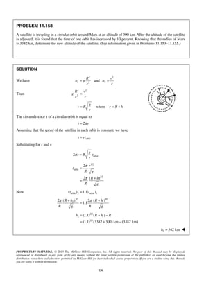 PROPRIETARY MATERIAL. © 2013 The McGraw-Hill Companies, Inc. All rights reserved. No part of this Manual may be displayed,
reproduced or distributed in any form or by any means, without the prior written permission of the publisher, or used beyond the limited
distribution to teachers and educators permitted by McGraw-Hill for their individual course preparation. If you are a student using this Manual,
you are using it without permission.
230
PROBLEM 11.158
A satellite is traveling in a circular orbit around Mars at an altitude of 300 km. After the altitude of the satellite
is adjusted, it is found that the time of one orbit has increased by 10 percent. Knowing that the radius of Mars
is 3382 km, determine the new altitude of the satellite. (See information given in Problems 11.153–11.155.)
SOLUTION
We have
2 2
2
andn n
R v
a g a
rr
= =
Then
2 2
2
R v
g
rr
=
where
g
v R r R h
r
= = +
The circumference s of a circular orbit is equal to
2s rπ=
Assuming that the speed of the satellite in each orbit is constant, we have
orbits vt=
Substituting for s and v
orbit2
g
r R t
r
π =
3/2
orbit
3/2
2
2 ( )
r
t
R g
R h
R g
π
π
=
+
=
Now orbit 2 orbit 1( ) 1.1( )t t=
3/2 3/2
2 1( ) ( )2 2
1.1
R h R h
R Rg g
π π+ +
=
2/3
2 1
2/3
(1.1) ( )
(1.1) (3382 300) km (3382 km)
h R h R= + −
= + −
2 542 kmh = 
 