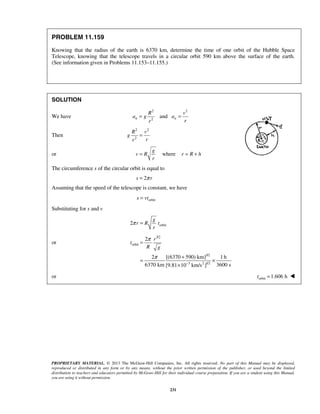 PROPRIETARY MATERIAL. © 2013 The McGraw-Hill Companies, Inc. All rights reserved. No part of this Manual may be displayed,
reproduced or distributed in any form or by any means, without the prior written permission of the publisher, or used beyond the limited
distribution to teachers and educators permitted by McGraw-Hill for their individual course preparation. If you are a student using this Manual,
you are using it without permission.
231
PROBLEM 11.159
Knowing that the radius of the earth is 6370 km, determine the time of one orbit of the Hubble Space
Telescope, knowing that the telescope travels in a circular orbit 590 km above the surface of the earth.
(See information given in Problems 11.153–11.155.)
SOLUTION
We have
2 2
2
andn n
R v
a g a
rr
= =
Then
2 2
2
R v
g
rr
=
or where
g
v R r R h
r
= = +
The circumference s of the circular orbit is equal to
2s rπ=
Assuming that the speed of the telescope is constant, we have
orbits vt=
Substituting for s and v
orbit2
g
r R t
r
π =
or
3/2
orbit
3/2
3 2 1/2
2
2 [(6370 590) km] 1 h
6370 km 3600 s[9.81 10 km/s ]
r
t
R g
π
π
−
=
+
= ×
×
or orbit 1.606 ht = 
 