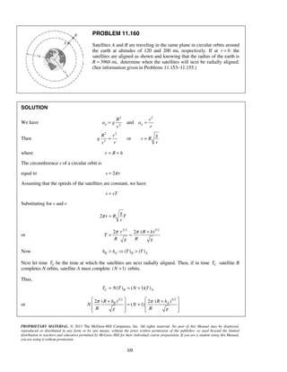 PROPRIETARY MATERIAL. © 2013 The McGraw-Hill Companies, Inc. All rights reserved. No part of this Manual may be displayed,
reproduced or distributed in any form or by any means, without the prior written permission of the publisher, or used beyond the limited
distribution to teachers and educators permitted by McGraw-Hill for their individual course preparation. If you are a student using this Manual,
you are using it without permission.
232
PROBLEM 11.160
Satellites A and B are traveling in the same plane in circular orbits around
the earth at altitudes of 120 and 200 mi, respectively. If at 0t = the
satellites are aligned as shown and knowing that the radius of the earth is
R 3960 mi,= determine when the satellites will next be radially aligned.
(See information given in Problems 11.153–11.155.)
SOLUTION
We have
2 2
2
andn n
R v
a g a
rr
= =
Then
2 2
2
or
R v g
g v R
r rr
= =
where r R h= +
The circumference s of a circular orbit is
equal to 2s rπ=
Assuming that the speeds of the satellites are constant, we have
s vT=
Substituting for s and v
2
g
r R T
r
π =
or
3/2 3/2
2 2 ( )r R h
T
R Rg g
π π +
= =
Now ( ) ( )B A B Ah h T T>  >
Next let time CT be the time at which the satellites are next radially aligned. Then, if in time CT satellite B
completes N orbits, satellite A must complete ( 1)N + orbits.
Thus,
( ) ( 1)( )C B AT N T N T= = +
or
3/2 3/2
( ) ( )2 2
( 1)B AR h R h
N N
R Rg g
π π   + +
= +   
      
 