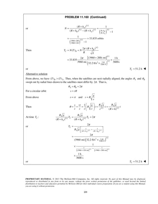 PROPRIETARY MATERIAL. © 2013 The McGraw-Hill Companies, Inc. All rights reserved. No part of this Manual may be displayed,
reproduced or distributed in any form or by any means, without the prior written permission of the publisher, or used beyond the limited
distribution to teachers and educators permitted by McGraw-Hill for their individual course preparation. If you are a student using this Manual,
you are using it without permission.
233
PROBLEM 11.160 (Continued)
or
( )
( )
3/2
3/2 3/2 3/2
3/2
3960 200
3960 120
( ) 1
( ) ( ) 1
1
33.835 orbits
1
B
A
A
R h
B A
R h
R h
N
R h R h +
+
+
+
+
= =
+ − + −
= =
−
Then
[ ]
( )
3/2
3/2
1/2
1mi2
5280 ft
( )2
( )
(3960 200) mi2 1 h
33.835
3960 mi 3600s32.2 ft/s
B
C B
R h
T N T N
R g
π
π
+
= =
+
= ×
×
or 51.2 hCT = 
Alternative solution
From above, we have ( ) ( ) .B AT T> Thus, when the satellites are next radially aligned, the angles Aθ and Bθ
swept out by radial lines drawn to the satellites must differ by 2 .π That is,
2A Bθ θ π= +
For a circular orbit s rθ=
From above and
g
s vt v R
r
= =
Then 3/2 3/2
1
( )
R g R gs vt g
R t t t
r r r r r R h
θ
 
= = = = =   + 
At time :CT 3/2 3/2
2
( ) ( )
C C
A B
R g R g
T T
R h R h
π= +
+ +
or
( )
[ ] [ ]
3/ 2 3/ 2
3/ 2 3/ 2
1 1
( ) ( )
1/2
2 1 mi
5280 ft
1 1
(3960 120) mi (3960 200) mi
2
2
(3960 mi) 32.2 ft/s
1
1 h
3600 s
A B
C
R h R h
T
R g
π
π
+ +
+ +
=
 −
  
=
×
×
−
×
or 51.2 hCT = 
 