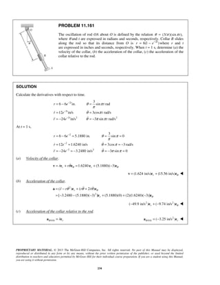 PROPRIETARY MATERIAL. © 2013 The McGraw-Hill Companies, Inc. All rights reserved. No part of this Manual may be displayed,
reproduced or distributed in any form or by any means, without the prior written permission of the publisher, or used beyond the limited
distribution to teachers and educators permitted by McGraw-Hill for their individual course preparation. If you are a student using this Manual,
you are using it without permission.
234
PROBLEM 11.161
The oscillation of rod OA about O is defined by the relation 3/ sin tθ π π= ( )( ),
where θ and t are expressed in radians and seconds, respectively. Collar B slides
along the rod so that its distance from O is 2
6(1 )t
r e−
= − where r and t
are expressed in inches and seconds, respectively. When t = 1 s, determine (a) the
velocity of the collar, (b) the acceleration of the collar, (c) the acceleration of the
collar relative to the rod.
SOLUTION
Calculate the derivatives with respect to time.
2
2
2 2 2
3
6 6 in. sin rad
12 in/s 3cos rad/s
24 in/s 3 sin rad/s
t
t
t
r e t
r e t
r e t
θ π
π
θ π
θ π π
−
−
−
= − =
= =
= − = −


At t = 1 s,
2
2
2 2
3
6 6 5.1880 in. sin 0
12 1.6240 in/s 3cos 3 rad/s
24 3.2480 in/s 3 sin 0
r e
r e
r e
θ π
π
θ π
θ π π
−
−
−
= − = = =
= = = = −
= − = − = − =


(a) Velocity of the collar.
1.6240 (5.1880)( 3)r rr r θ θθ= + = + −v e e e e
(1.624 in/s) (15.56 in/s)r θ= +v e e 
(b) Acceleration of the collar.
2
2
( ) ( 2 )
[ 3.2480 (5.1880)( 3) ] (5.1880)(0) (2)(1.6240)( 3)]
r
r
r r r r θ
θ
θ θ θ= − + +
= − − − + + −
a e e
e e
   
2 2
( 49.9 in/s ) ( 9.74 in/s )r θ− + −e e 
(c) Acceleration of the collar relative to the rod.
/B OA rr=a e 2
/ ( 3.25 in/s )B OA r= −a e 
 